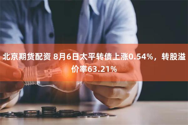 北京期货配资 8月6日太平转债上涨0.54%，转股溢价率63.21%