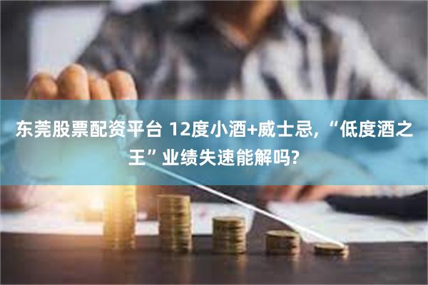 东莞股票配资平台 12度小酒+威士忌, “低度酒之王”业绩失速能解吗?