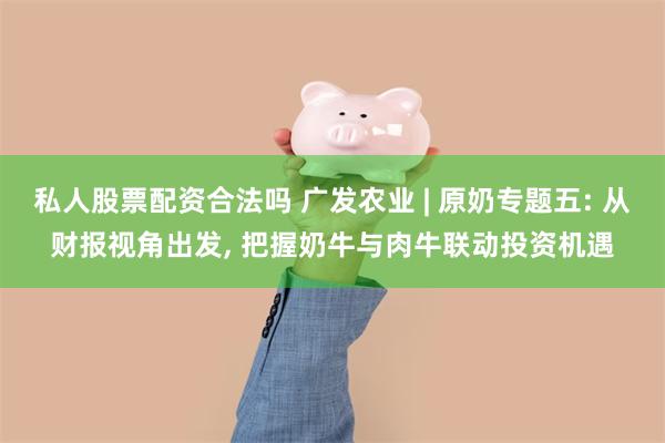 私人股票配资合法吗 广发农业 | 原奶专题五: 从财报视角出发, 把握奶牛与肉牛联动投资机遇