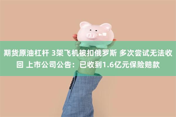 期货原油杠杆 3架飞机被扣俄罗斯 多次尝试无法收回 上市公司公告：已收到1.6亿元保险赔款