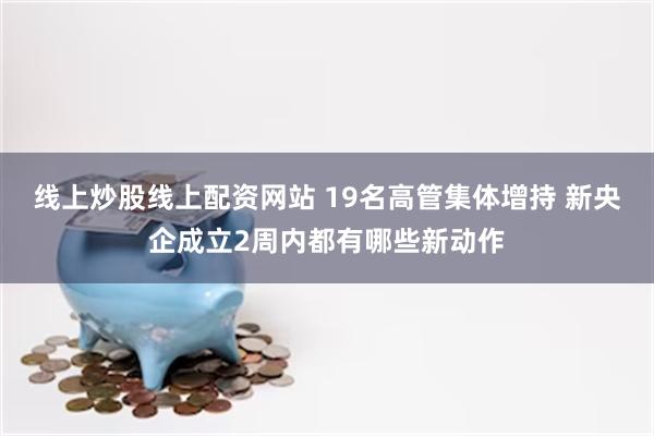 线上炒股线上配资网站 19名高管集体增持 新央企成立2周内都有哪些新动作