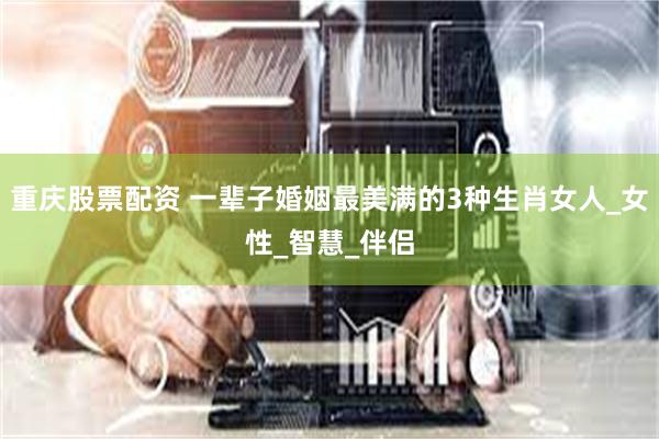 重庆股票配资 一辈子婚姻最美满的3种生肖女人_女性_智慧_伴侣