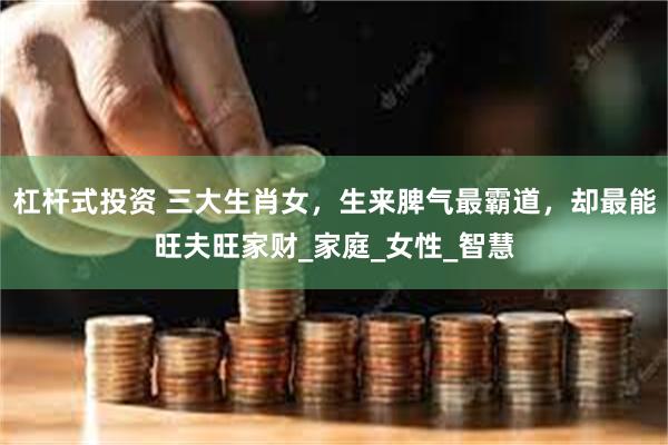 杠杆式投资 三大生肖女，生来脾气最霸道，却最能旺夫旺家财_家庭_女性_智慧