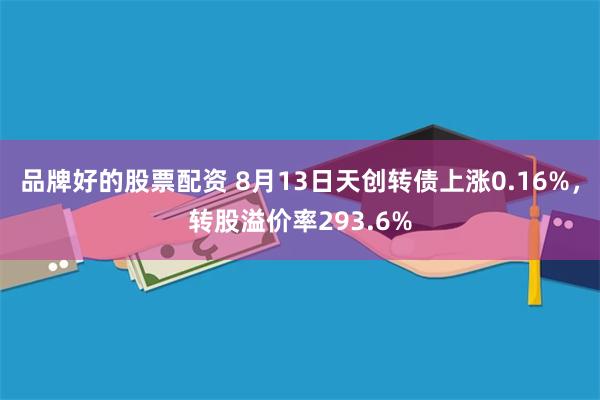 品牌好的股票配资 8月13日天创转债上涨0.16%，转股溢价率293.6%