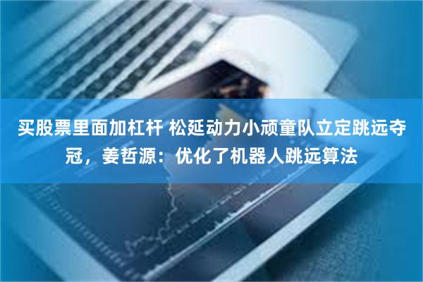 买股票里面加杠杆 松延动力小顽童队立定跳远夺冠，姜哲源：优化了机器人跳远算法