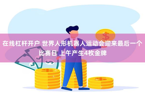在线杠杆开户 世界人形机器人运动会迎来最后一个比赛日 上午产生4枚金牌