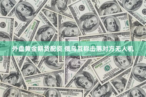 外盘黄金期货配资 俄乌互称击落对方无人机