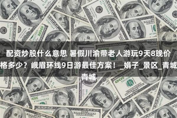 配资炒股什么意思 暑假川渝带老人游玩9天8晚价格多少？峨眉环线9日游最佳方案！_娟子_景区_青城