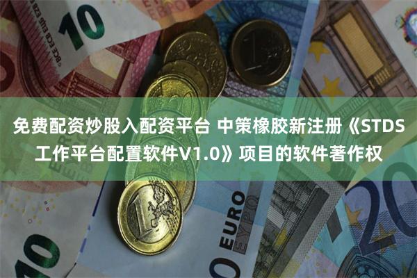 免费配资炒股入配资平台 中策橡胶新注册《STDS工作平台配置软件V1.0》项目的软件著作权