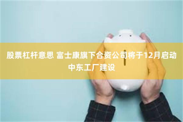 股票杠杆意思 富士康旗下合资公司将于12月启动中东工厂建设