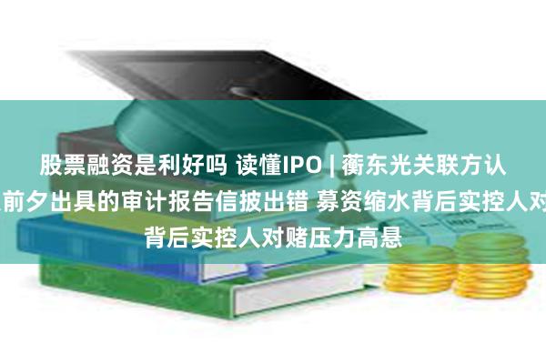 股票融资是利好吗 读懂IPO | 蘅东光关联方认定存疑 申报前夕出具的审计报告信披出错 募资缩水背后实控人对赌压力高悬
