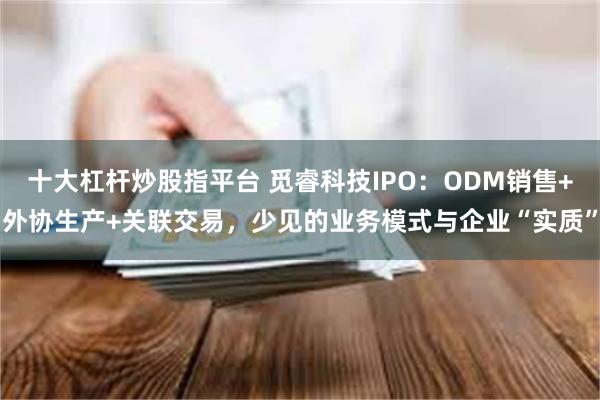 十大杠杆炒股指平台 觅睿科技IPO:ODM销售+外协生产+关联交易,少见的业务模式与企业“实质”