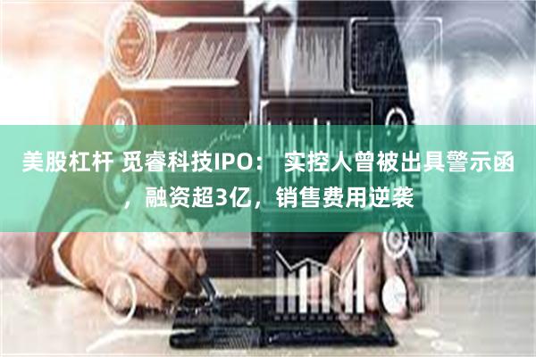 美股杠杆 觅睿科技IPO: 实控人曾被出具警示函,融资超3亿,销售费用逆袭