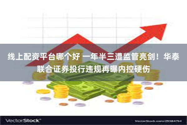 线上配资平台哪个好 一年半三遭监管亮剑！华泰联合证券投行违规再曝内控硬伤
