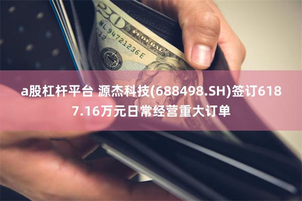 a股杠杆平台 源杰科技(688498.SH)签订6187.16万元日常经营重大订单