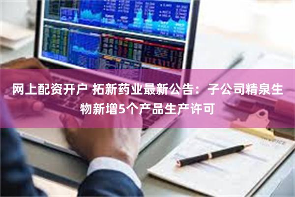网上配资开户 拓新药业最新公告：子公司精泉生物新增5个产品生产许可