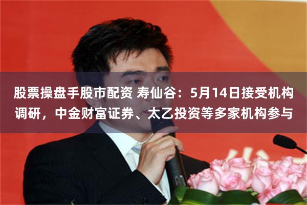 股票操盘手股市配资 寿仙谷：5月14日接受机构调研，中金财富证券、太乙投资等多家机构参与