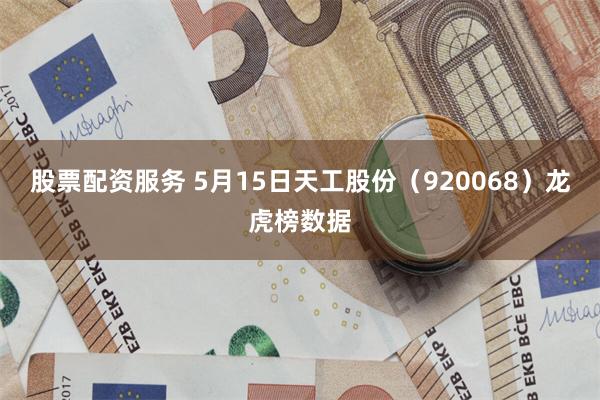 股票配资服务 5月15日天工股份（920068）龙虎榜数据