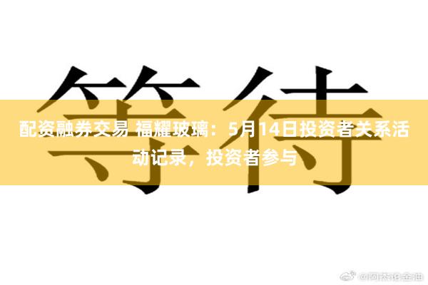 配资融券交易 福耀玻璃：5月14日投资者关系活动记录，投资者参与