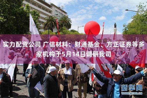 实力配资公司 广信材料：财通基金、方正证券等多家机构于5月14日调研我司