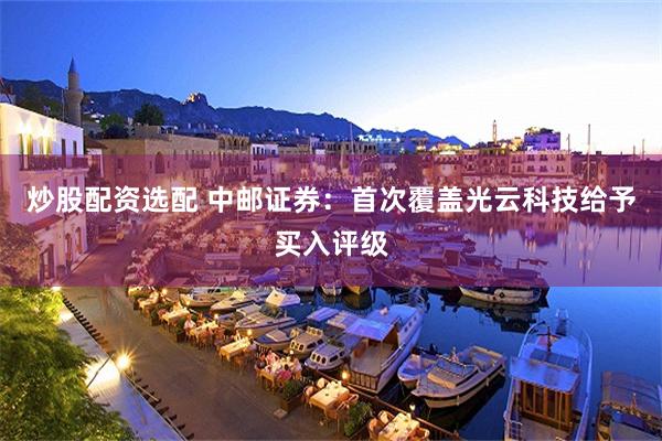 炒股配资选配 中邮证券：首次覆盖光云科技给予买入评级