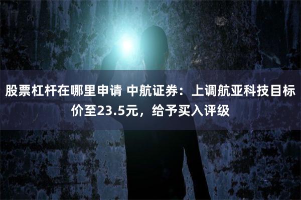 股票杠杆在哪里申请 中航证券：上调航亚科技目标价至23.5元，给予买入评级