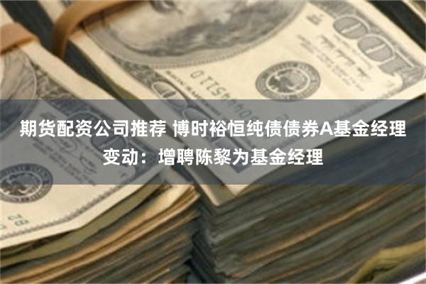 期货配资公司推荐 博时裕恒纯债债券A基金经理变动：增聘陈黎为基金经理