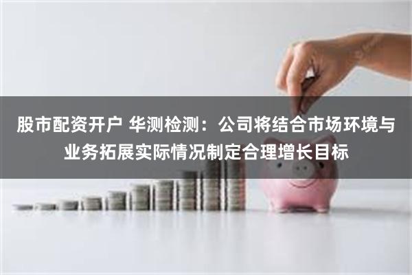 股市配资开户 华测检测：公司将结合市场环境与业务拓展实际情况制定合理增长目标
