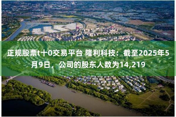 正规股票t十0交易平台 隆利科技：截至2025年5月9日，公司的股东人数为14,219