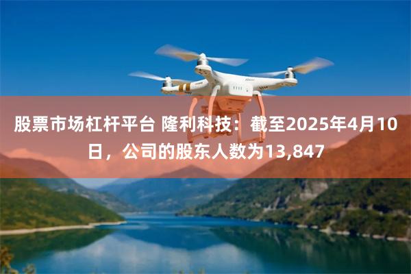股票市场杠杆平台 隆利科技：截至2025年4月10日，公司的股东人数为13,847