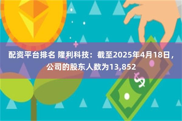 配资平台排名 隆利科技：截至2025年4月18日，公司的股东人数为13,852
