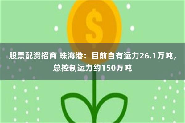 股票配资招商 珠海港：目前自有运力26.1万吨，总控制运力约150万吨