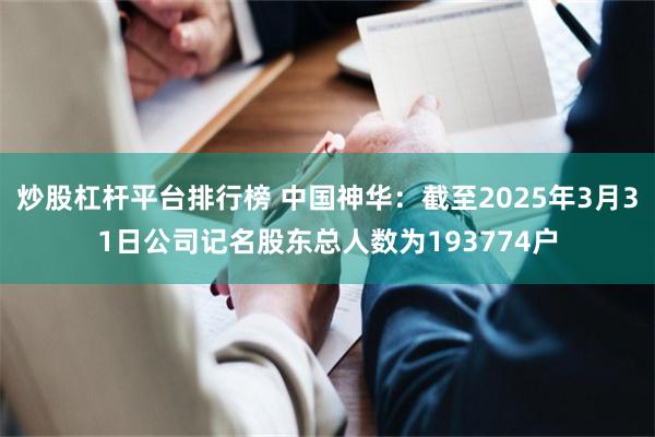 炒股杠杆平台排行榜 中国神华：截至2025年3月31日公司记名股东总人数为193774户