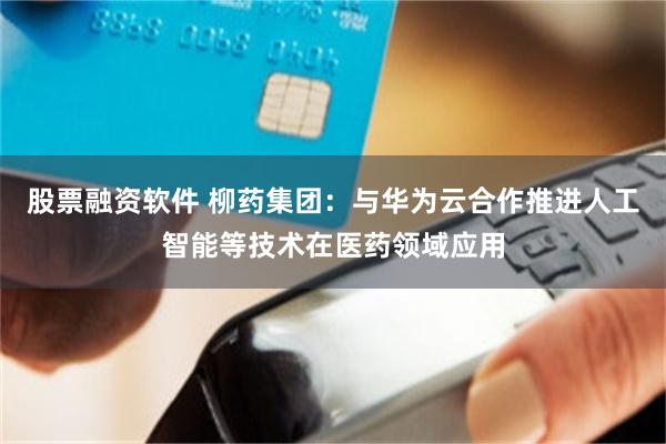 股票融资软件 柳药集团：与华为云合作推进人工智能等技术在医药领域应用
