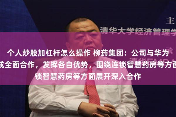 个人炒股加杠杆怎么操作 柳药集团：公司与华为、润达医疗达成全面合作，发挥各自优势，围绕连锁智慧药房等方面展开深入合作