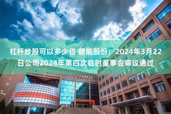 杠杆炒股可以多少倍 赣能股份：2024年3月22日公司2024年第四次临时董事会审议通过