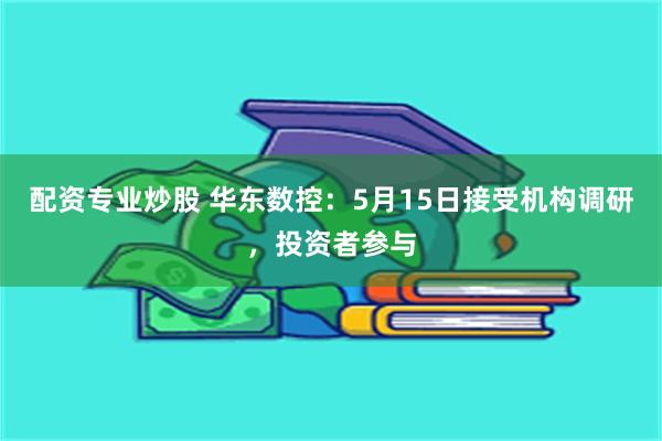 配资专业炒股 华东数控：5月15日接受机构调研，投资者参与
