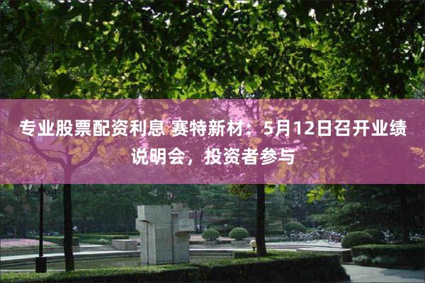 专业股票配资利息 赛特新材：5月12日召开业绩说明会，投资者参与