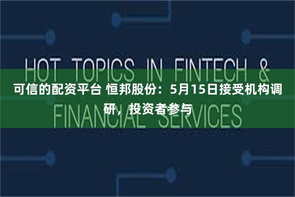 可信的配资平台 恒邦股份：5月15日接受机构调研，投资者参与