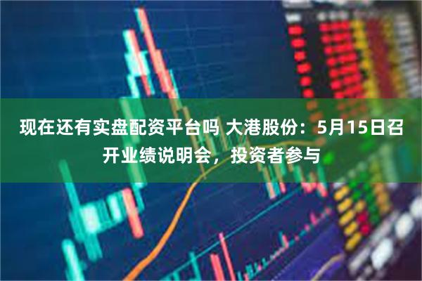 现在还有实盘配资平台吗 大港股份：5月15日召开业绩说明会，投资者参与