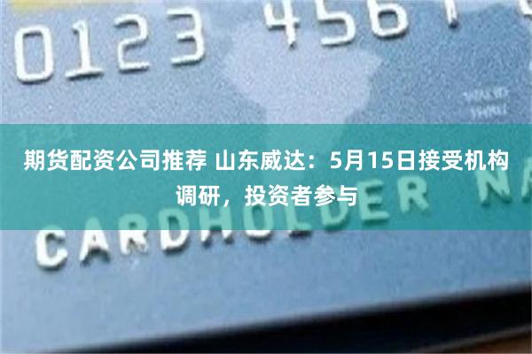 期货配资公司推荐 山东威达：5月15日接受机构调研，投资者参与