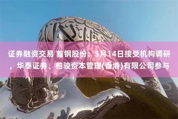 证券融资交易 首钢股份：5月14日接受机构调研，华泰证券、柏骏资本管理(香港)有限公司参与