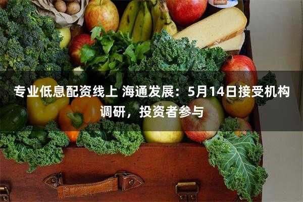 专业低息配资线上 海通发展：5月14日接受机构调研，投资者参与