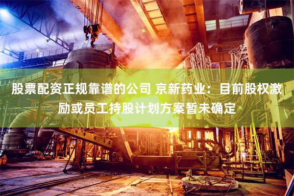 股票配资正规靠谱的公司 京新药业：目前股权激励或员工持股计划方案暂未确定