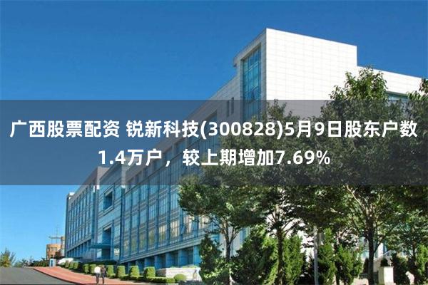 广西股票配资 锐新科技(300828)5月9日股东户数1.4万户，较上期增加7.69%