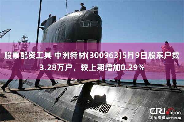 股票配资工具 中洲特材(300963)5月9日股东户数3.28万户，较上期增加0.29%