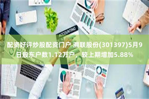 配资好评炒股配资门户 溯联股份(301397)5月9日股东户数1.12万户，较上期增加5.88%