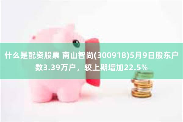 什么是配资股票 南山智尚(300918)5月9日股东户数3.39万户，较上期增加22.5%