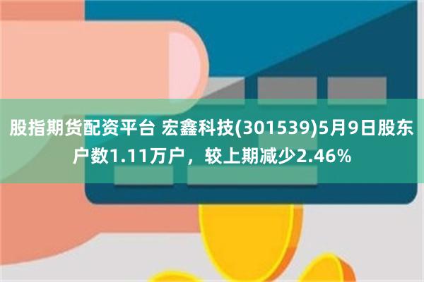 股指期货配资平台 宏鑫科技(301539)5月9日股东户数1.11万户，较上期减少2.46%