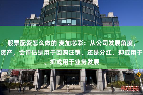 股票配资怎么做的 麦加芯彩：从公司发展角度，对于现金资产，会评估是用于回购注销、还是分红、抑或用于业务发展